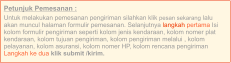 Petunjuk Pemesanan : Untuk melakukan pemesanan pengiriman silahkan klik pesan sekarang lalu akan muncul halaman formulir pemesanan. Selanjutnya langkah pertama Isi kolom formulir pengiriman seperti kolom jenis kendaraan, kolom nomer plat kendaraan, kolom tujuan pengiriman, kolom pengiriman melalui , kolom pelayanan, kolom asuransi, kolom nomer HP, kolom rencana pengiriman  Langkah ke dua klik submit /kirim.