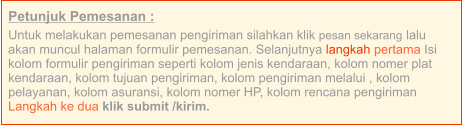 Petunjuk Pemesanan : Untuk melakukan pemesanan pengiriman silahkan klik pesan sekarang lalu akan muncul halaman formulir pemesanan. Selanjutnya langkah pertama Isi kolom formulir pengiriman seperti kolom jenis kendaraan, kolom nomer plat kendaraan, kolom tujuan pengiriman, kolom pengiriman melalui , kolom pelayanan, kolom asuransi, kolom nomer HP, kolom rencana pengiriman  Langkah ke dua klik submit /kirim.