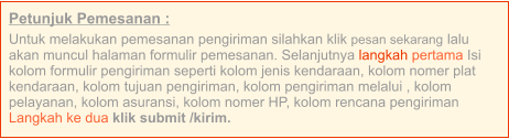 Petunjuk Pemesanan : Untuk melakukan pemesanan pengiriman silahkan klik pesan sekarang lalu akan muncul halaman formulir pemesanan. Selanjutnya langkah pertama Isi kolom formulir pengiriman seperti kolom jenis kendaraan, kolom nomer plat kendaraan, kolom tujuan pengiriman, kolom pengiriman melalui , kolom pelayanan, kolom asuransi, kolom nomer HP, kolom rencana pengiriman  Langkah ke dua klik submit /kirim.