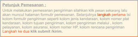 Petunjuk Pemesanan : Untuk melakukan pemesanan pengiriman silahkan klik pesan sekarang lalu akan muncul halaman formulir pemesanan. Selanjutnya langkah pertama Isi kolom formulir pengiriman seperti kolom jenis kendaraan, kolom nomer plat kendaraan, kolom tujuan pengiriman, kolom pengiriman melalui , kolom pelayanan, kolom asuransi, kolom nomer HP, kolom rencana pengiriman  Langkah ke dua klik submit /kirim.