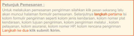 Petunjuk Pemesanan : Untuk melakukan pemesanan pengiriman silahkan klik pesan sekarang lalu akan muncul halaman formulir pemesanan. Selanjutnya langkah pertama Isi kolom formulir pengiriman seperti kolom jenis kendaraan, kolom nomer plat kendaraan, kolom tujuan pengiriman, kolom pengiriman melalui , kolom pelayanan, kolom asuransi, kolom nomer HP, kolom rencana pengiriman  Langkah ke dua klik submit /kirim.