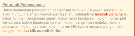 Petunjuk Pemesanan : Untuk melakukan pemesanan pengiriman silahkan klik pesan sekarang lalu akan muncul halaman formulir pemesanan. Selanjutnya langkah pertama Isi kolom formulir pengiriman seperti kolom jenis kendaraan, kolom nomer plat kendaraan, kolom tujuan pengiriman, kolom pengiriman melalui , kolom pelayanan, kolom asuransi, kolom nomer HP, kolom rencana pengiriman  Langkah ke dua klik submit /kirim.