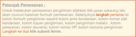 Petunjuk Pemesanan : Untuk melakukan pemesanan pengiriman silahkan klik pesan sekarang lalu akan muncul halaman formulir pemesanan. Selanjutnya langkah pertama Isi kolom formulir pengiriman seperti kolom jenis kendaraan, kolom nomer plat kendaraan, kolom tujuan pengiriman, kolom pengiriman melalui , kolom pelayanan, kolom asuransi, kolom nomer HP, kolom rencana pengiriman  Langkah ke dua klik submit /kirim.