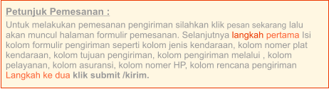 Petunjuk Pemesanan : Untuk melakukan pemesanan pengiriman silahkan klik pesan sekarang lalu akan muncul halaman formulir pemesanan. Selanjutnya langkah pertama Isi kolom formulir pengiriman seperti kolom jenis kendaraan, kolom nomer plat kendaraan, kolom tujuan pengiriman, kolom pengiriman melalui , kolom pelayanan, kolom asuransi, kolom nomer HP, kolom rencana pengiriman  Langkah ke dua klik submit /kirim.